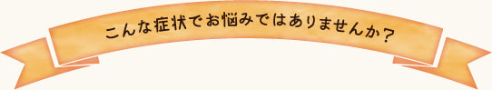 こんな症状でお悩みではありませんか？